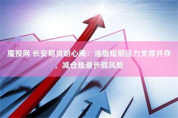 魔投网 长安期货胡心阁：油脂短期压力支撑并存，减仓规避长假风险