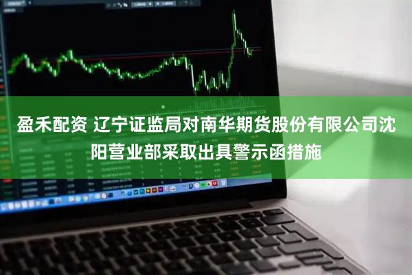 盈禾配资 辽宁证监局对南华期货股份有限公司沈阳营业部采取出具警示函措施