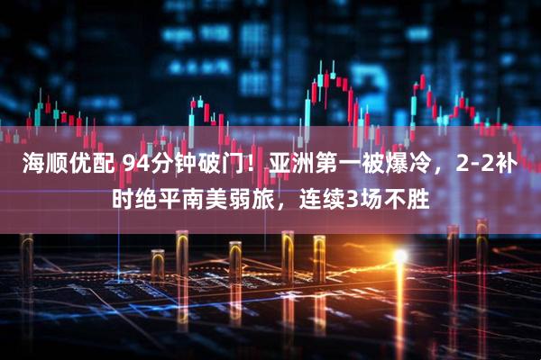 海顺优配 94分钟破门！亚洲第一被爆冷，2-2补时绝平南美弱旅，连续3场不胜