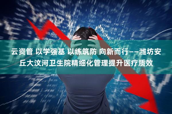 云资管 以学强基 以练筑防 向新而行——潍坊安丘大汶河卫生院精细化管理提升医疗质效