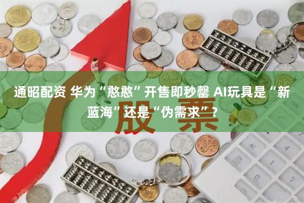 通昭配资 华为“憨憨”开售即秒罄 AI玩具是“新蓝海”还是“伪需求”？