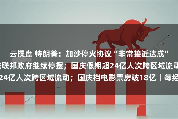 云操盘 特朗普：加沙停火协议“非常接近达成”，本周末或去中东；美联邦政府继续停摆；国庆假期超24亿人次跨区域流动；国庆档电影票房破18亿丨每经早参