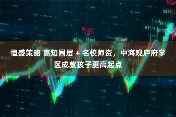 恒盛策略 高知圈层 + 名校师资，中海观庐府学区成就孩子更高起点